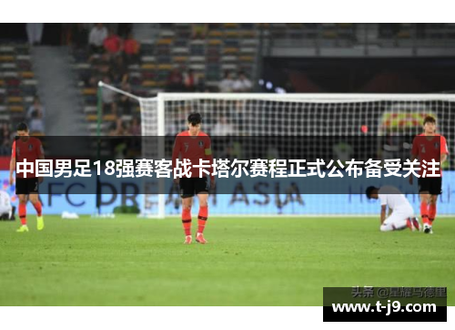 中国男足18强赛客战卡塔尔赛程正式公布备受关注