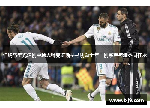 伯纳乌星光送别中场大师克罗斯皇马功勋十年一别掌声与泪水同在永