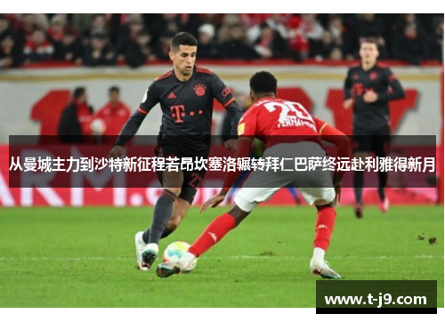 从曼城主力到沙特新征程若昂坎塞洛辗转拜仁巴萨终远赴利雅得新月