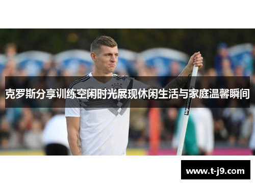 克罗斯分享训练空闲时光展现休闲生活与家庭温馨瞬间