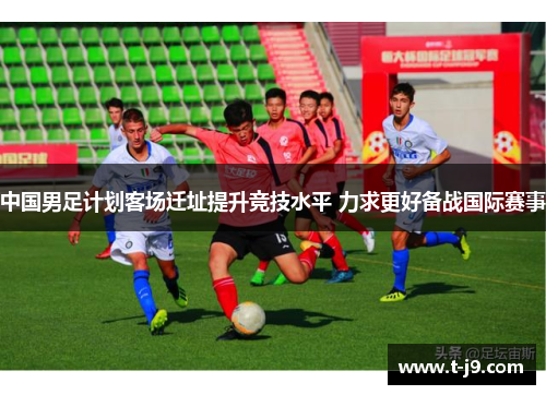 中国男足计划客场迁址提升竞技水平 力求更好备战国际赛事 中国男足计划客场迁址提升竞技水平 力求更好备战国际赛事