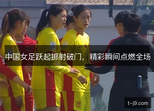 中国女足跃起掷射破门，精彩瞬间点燃全场