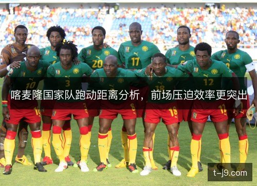 喀麦隆国家队跑动距离分析，前场压迫效率更突出
