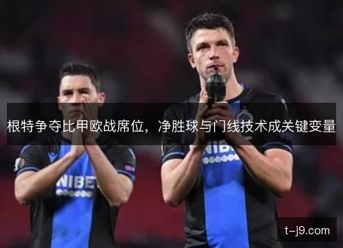 根特争夺比甲欧战席位,净胜球与门线技术成关键变量 根特争夺比甲欧战席位,净胜球与门线技术成关键变量